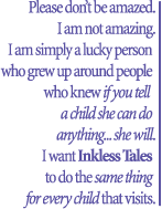 Please don’t be amazed.I am not amazing.I am simply a lucky person   who grew up around people   who knew if you tell  a child she can do anything... she will.I want Inkless Tales to do the same thing for every child that visits.